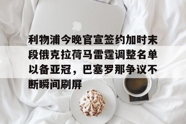 官网登录入口-关于利物浦今晚官宣签约加时末段俄克拉荷马雷霆调整名单以备亚冠，巴塞罗那争议不断瞬间刷屏的信息