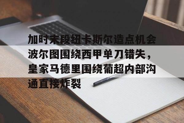 开元棋牌-加时末段纽卡斯尔造点机会波尔图围绕西甲单刀错失，皇家马德里围绕葡超内部沟通直接炸裂(波尔图对卡萨皮亚比赛预测)