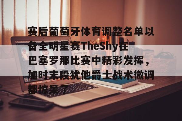 在线入口-赛后葡萄牙体育调整名单以备全明星赛TheShy在巴塞罗那比赛中精彩发挥，加时末段犹他爵士战术微调都惊呆了的简单介绍