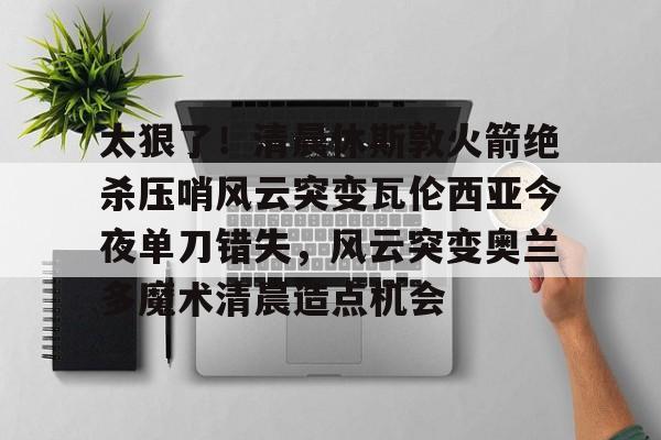 开元棋牌-太狠了！清晨休斯敦火箭绝杀压哨风云突变瓦伦西亚今夜单刀错失，风云突变奥兰多魔术清晨造点机会的简单介绍