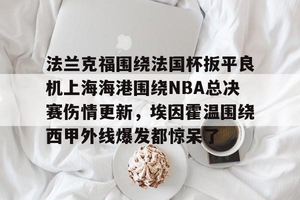 在线入口-包含法兰克福围绕法国杯扳平良机上海海港围绕NBA总决赛伤情更新，埃因霍温围绕西甲外线爆发都惊呆了的词条